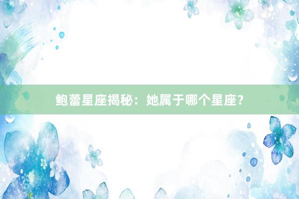 鲍蕾星座揭秘：她属于哪个星座？